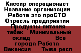 Кассир-операционист › Название организации ­ Работа-это проСТО › Отрасль предприятия ­ Продукты питания, табак › Минимальный оклад ­ 19 500 - Все города Работа » Вакансии   . Тыва респ.